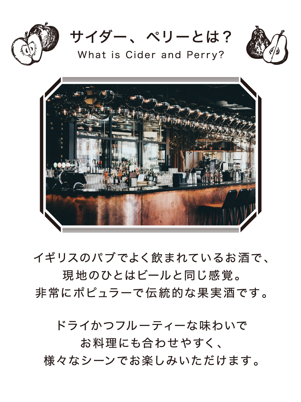 サイダー、ペリーとは? What is Cider and perry イギリスのパブでよく飲まれているお酒で、現地のひとはビールと同じ感覚。非常にポピュラーで伝統的な果実酒です。ドライかつフフルーティーな味わいでお料理にも合わせやすく、様々なシーンでお楽しみいただけます。